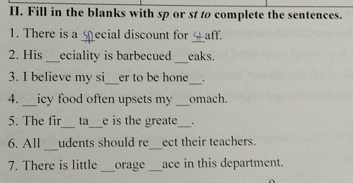 Fill in the blanks with sp or st to complete the sentences. 
_ 
1. There is a _ecial discount for aff. 
2. His _eciality is barbecued . _eaks. 
3. I believe my si_ er to be hone _. 
4. _icy food often upsets my . _omach. 
__ 
5. The fir ta e is the greate_ . 
_ 
6. All udents should re_ ect their teachers. 
7. There is little _orage _ace in this department.