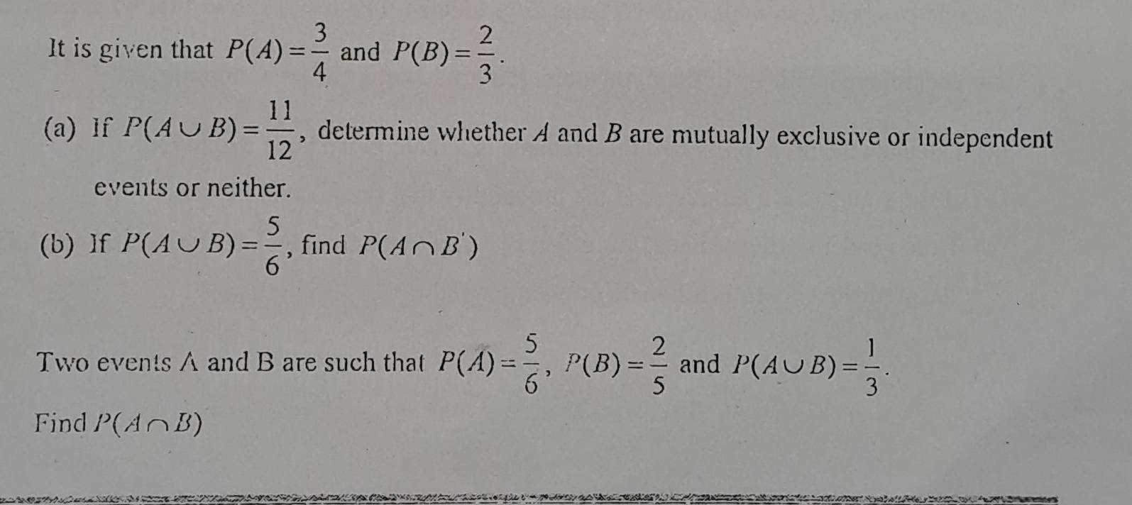 It is given that P(A)= 3/4  and P(B)= 2/3 . 
(a) lf P(A∪ B)= 11/12  , determine whether A and B are mutually exclusive or independent 
events or neither. 
(b) If P(A∪ B)= 5/6  , find P(A∩ B')
Two events A and B are such that P(overline A)= 5/6 , P(B)= 2/5  and P(A∪ B)= 1/3 . 
Find P(A∩ B)