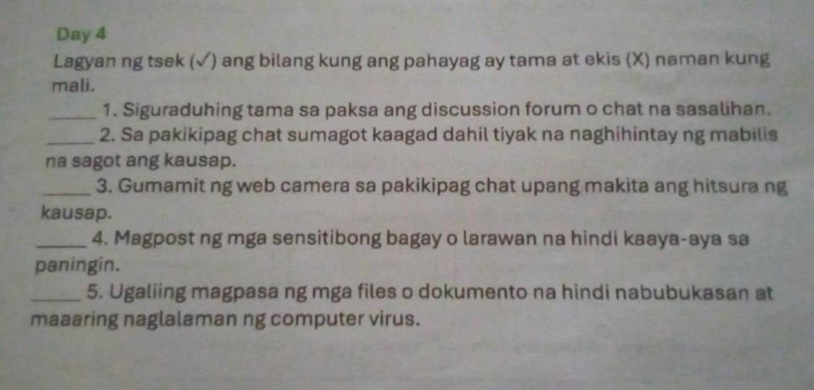 Day 4 
Lagyan ng tsek (√) ang bilang kung ang pahayag ay tama at ekis (X) naman kung 
mali. 
_1. Siguraduhing tama sa paksa ang discussion forum o chat na sasalihan. 
_2. Sa pakikipag chat sumagot kaagad dahil tiyak na naghihintay ng mabilis 
na sagot ang kausap. 
_3. Gumamit ng web camera sa pakikipag chat upang makita ang hitsura ng 
kausap. 
_4. Magpost ng mga sensitibong bagay o larawan na hindi kaaya-aya sa 
paningin. 
_5. Ugaliing magpasa ng mga files o dokumento na hindi nabubukasan at 
maaaring naglalaman ng computer virus.