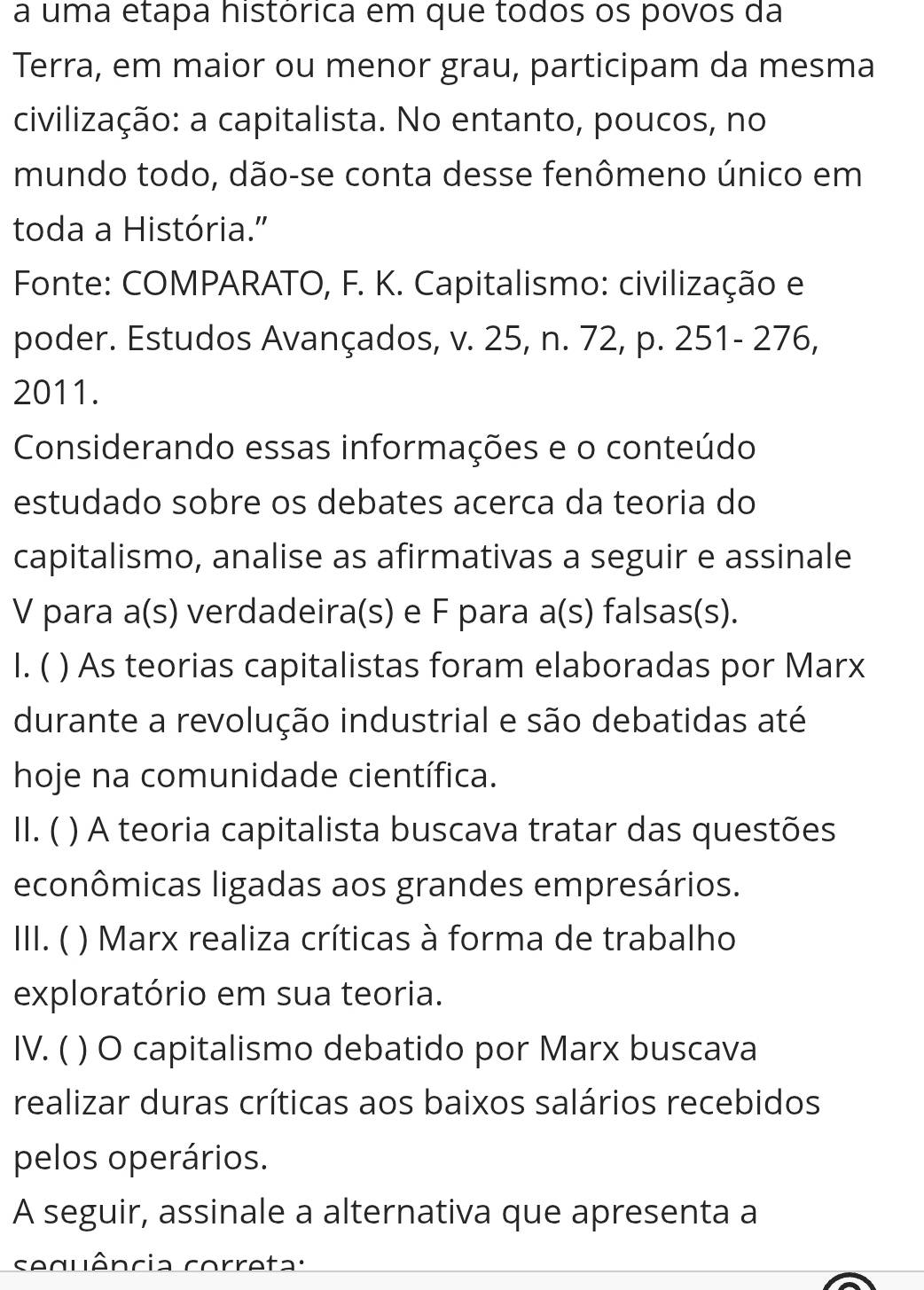 a uma etapa histórica em que todos os povos da
Terra, em maior ou menor grau, participam da mesma
civilização: a capitalista. No entanto, poucos, no
mundo todo, dão-se conta desse fenômeno único em
toda a História."
Fonte: COMPARATO, F. K. Capitalismo: civilização e
poder. Estudos Avançados, v. 25, n. 72, p. 251 - 276,
2011.
Considerando essas informações e o conteúdo
estudado sobre os debates acerca da teoria do
capitalismo, analise as afirmativas a seguir e assinale
V para a(s) verdadeira(s) e F para a(s) falsas(s).
I. ( ) As teorias capitalistas foram elaboradas por Marx
durante a revolução industrial e são debatidas até
hoje na comunidade científica.
II. ( ) A teoria capitalista buscava tratar das questões
econômicas ligadas aos grandes empresários.
III. ( ( ) Marx realiza críticas à forma de trabalho
exploratório em sua teoria.
IV. ( ) O capitalismo debatido por Marx buscava
realizar duras críticas aos baixos salários recebidos
pelos operários.
A seguir, assinale a alternativa que apresenta a
sequência correta: