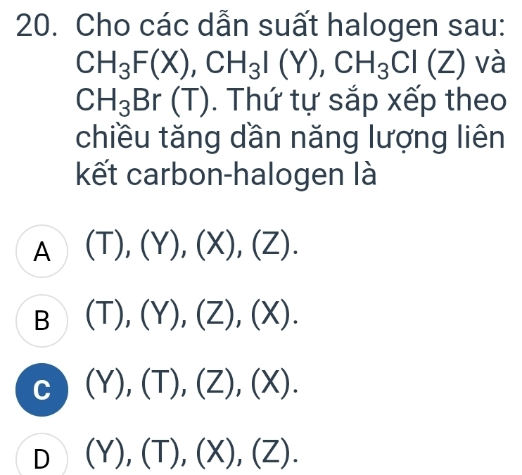 Cho các dẫn suất halogen sau:
CH_3F(X), CH_3I(Y), CH_3Cl (Z) và
CH_3Br □ (T) 0. Thứ tự sắp xếp theo
chiều tăng dần năng lượng liên
kết carbon-halogen là
A (T),(Y),(X),(Z).
B (T),(Y), (Z),(X).
C (Y), (T), (Z), (X).
D (Y), (T),(X), (Z).