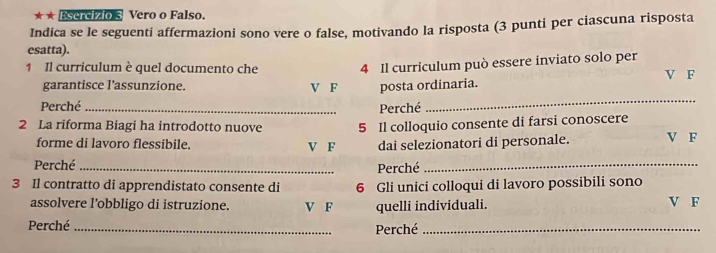 ★ ★ Esercizio 3 Vero o Falso.
Indica se le seguenti affermazioni sono vere o false, motivando la risposta (3 punti per ciascuna risposta
esatta).
4 Il curriculum può essere inviato solo per
1 Il curriculum è quel documento che V F
garantisce l’assunzione. V F posta ordinaria.
Perché _Perché
_
2 La riforma Biagi ha introdotto nuove
5 Il colloquio consente di farsi conoscere
forme di lavoro flessibile. V F dai selezionatori di personale. V F
Perché_
Perché
_
3 Il contratto di apprendistato consente di 6 Gli unici colloqui di lavoro possibili sono
assolvere l’obbligo di istruzione. V F quelli individuali. V F
Perché _Perché_