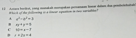 Antara berikut, yang manakah merupakan persamaan linear dalam dua pembolehubah
Which of the following is a linear equation in two variables?
A a^2-b^2=3
B xy+y=5
C 10=x-7
D r+2s=4