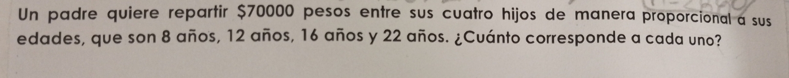 Un padre quiere repartir $70000 pesos entre sus cuatro hijos de manera proporcional a sus 
edades, que son 8 años, 12 años, 16 años y 22 años. ¿Cuánto corresponde a cada uno?