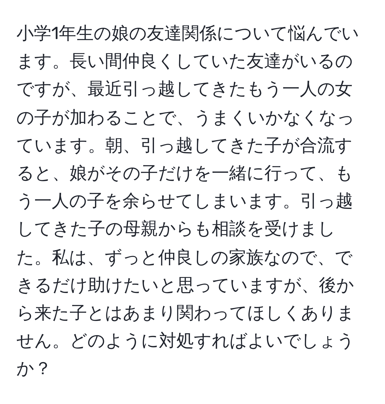 小学1年生の娘の友達関係について悩んでいます。長い間仲良くしていた友達がいるのですが、最近引っ越してきたもう一人の女の子が加わることで、うまくいかなくなっています。朝、引っ越してきた子が合流すると、娘がその子だけを一緒に行って、もう一人の子を余らせてしまいます。引っ越してきた子の母親からも相談を受けました。私は、ずっと仲良しの家族なので、できるだけ助けたいと思っていますが、後から来た子とはあまり関わってほしくありません。どのように対処すればよいでしょうか？