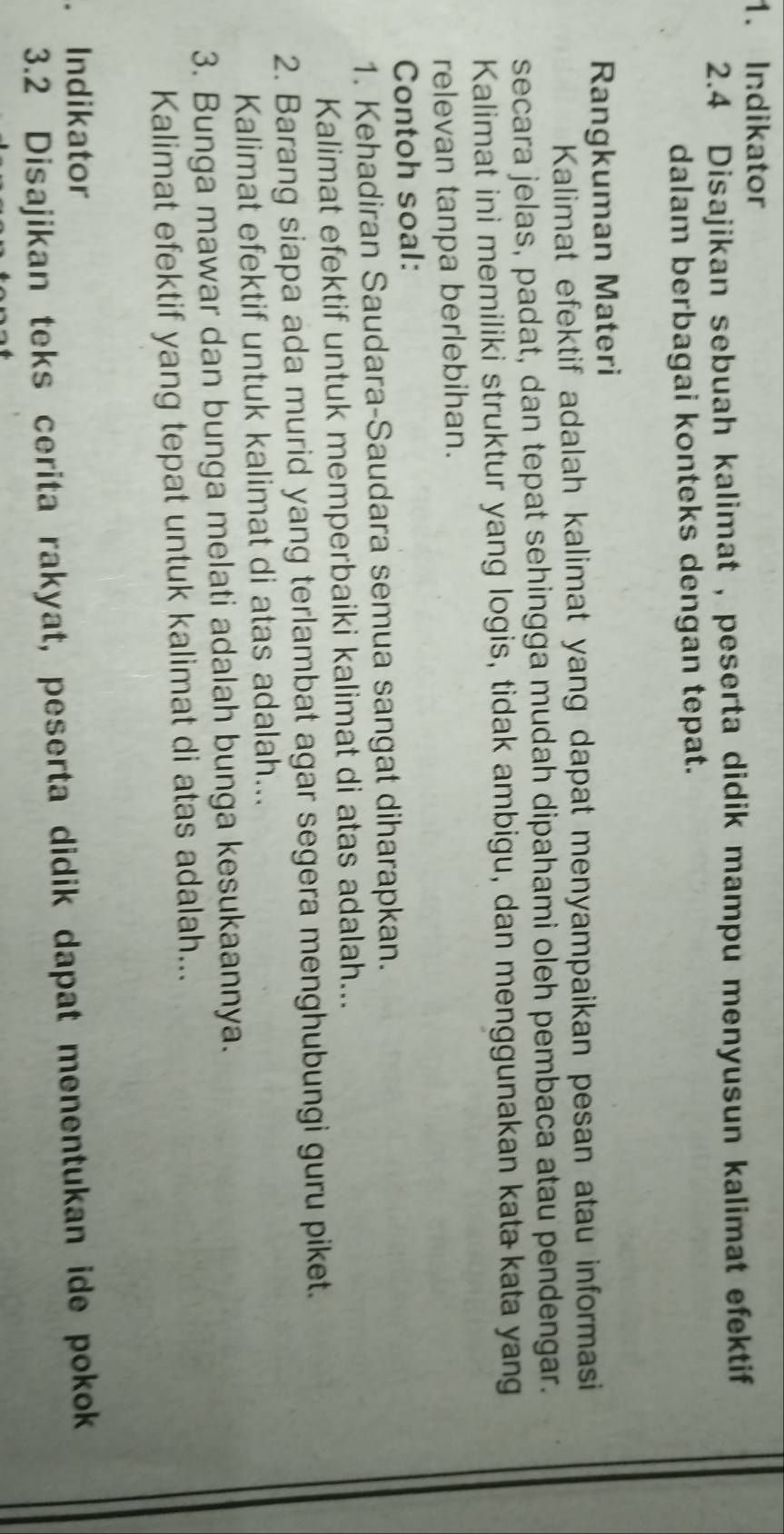 Indikator 
2.4 Disajikan sebuah kalimat , peserta didik mampu menyusun kalimat efektif 
dalam berbagai konteks dengan tepat. 
Rangkuman Materi 
Kalimat efektif adalah kalimat yang dapat menyampaikan pesan atau informasi 
secara jelas, padat, dan tepat sehingga mudah dipahami oleh pembaca atau pendengar. 
Kalimat ini memiliki struktur yang logis, tidak ambigu, dan menggunakan kata kata yang 
relevan tanpa berlebihan. 
Contoh soal: 
1. Kehadiran Saudara-Saudara semua sangat diharapkan. 
Kalimat efektif untuk memperbaiki kalimat di atas adalah... 
2. Barang siapa ada murid yang terlambat agar segera menghubungi guru piket. 
Kalimat efektif untuk kalimat di atas adalah... 
3. Bunga mawar dan bunga melati adalah bunga kesukaannya. 
Kalimat efektif yang tepat untuk kalimat di atas adalah... 
. Indikator 
3.2 Disajikan teks cerita rakyat, peserta didik dapat menentukan ide pokok