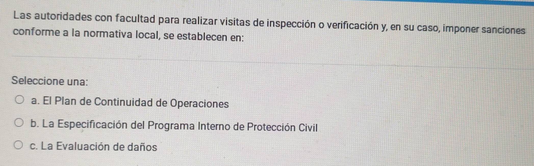 Las autoridades con facultad para realizar visitas de inspección o verificación y, en su caso, imponer sanciones
conforme a la normativa local, se establecen en:
Seleccione una:
a. El Plan de Continuidad de Operaciones
b. La Especificación del Programa Interno de Protección Civil
c. La Evaluación de daños