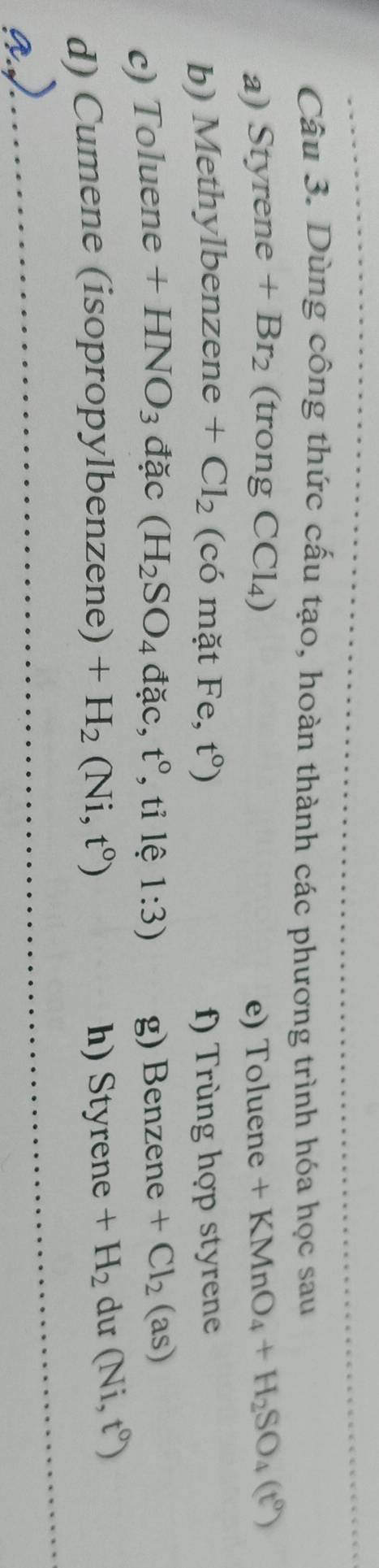Dùng công thức cấu tạo, hoàn thành các phương trình hóa học sau 
a) Styrene+Br_2 (trong CCl_4) e) To  uene +KMnO_4+H_2SO_4(t^0)
b) Methylbenzene +Cl_2 (có mặt Fe,t°) f) Trùng hợp styrene 
c) Toluene +HNO_3 đặc (H_2SO_4d ặc ,t° , tỉ lệ 1:3) g) Benzene+Cl_2 ( s) 
d) Cumene (isopropylbenzene) +H_2(Ni,t^0) h) Styrene+H_2 du (Ni,t^0)