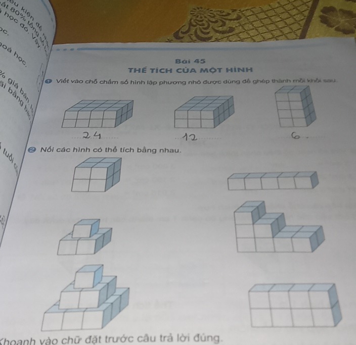 kiện 
t 80% tổng 
học đó. V 
C 
bá học 
Bài 45
thế tích của một hình 
●. Viết vào chỗ chấm số hình lập phương nhỏ được dùng đễ ghép thành mỗi khổi sau 
giá bá 
_ 
❷ Nối các hình có thể tích bằng nhau. 
Khoanh vào chữ đặt trước câu trả lời đúng.