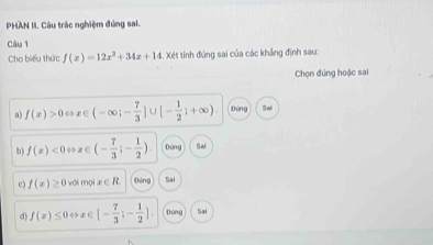 PHAN II. Câu trác nghiệm đúng sai.
Câu 1
Cho biểu thức f(x)=12x^2+34x+14.x6. 1 tinh đúng sai của các khẳng định sau:
Chọn đứng hoặc sai
a) f(x)>0Leftrightarrow x∈ (-∈fty ;- 7/3 ]∪ [- 1/2 ;+∈fty ). Dứng Sai
b) f(x)<0Leftrightarrow x∈ (- 7/3 ;- 1/2 ). Dùng Sai
c) f(x)≥ 0volm x∈ R Dòng Sai
d) f(x)≤ 0Leftrightarrow x∈ [- 7/3 ;- 1/2 ]. Dòng Sai