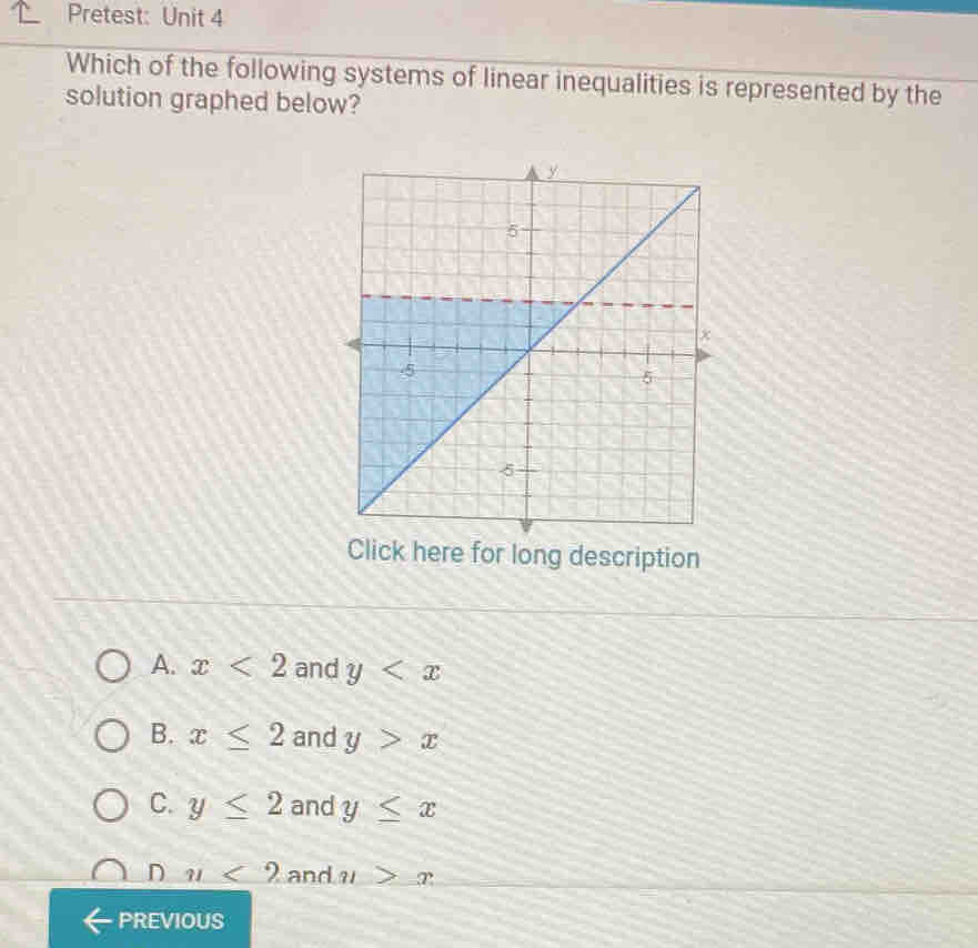 Pretest: Unit 4
Which of the following systems of linear inequalities is represented by the
solution graphed below?
Click here for long description
A. x<2</tex> and y
B. x≤ 2 and y>x
C. y≤ 2 and y≤ x
D m<2</tex> and n>x
PREVIOUS