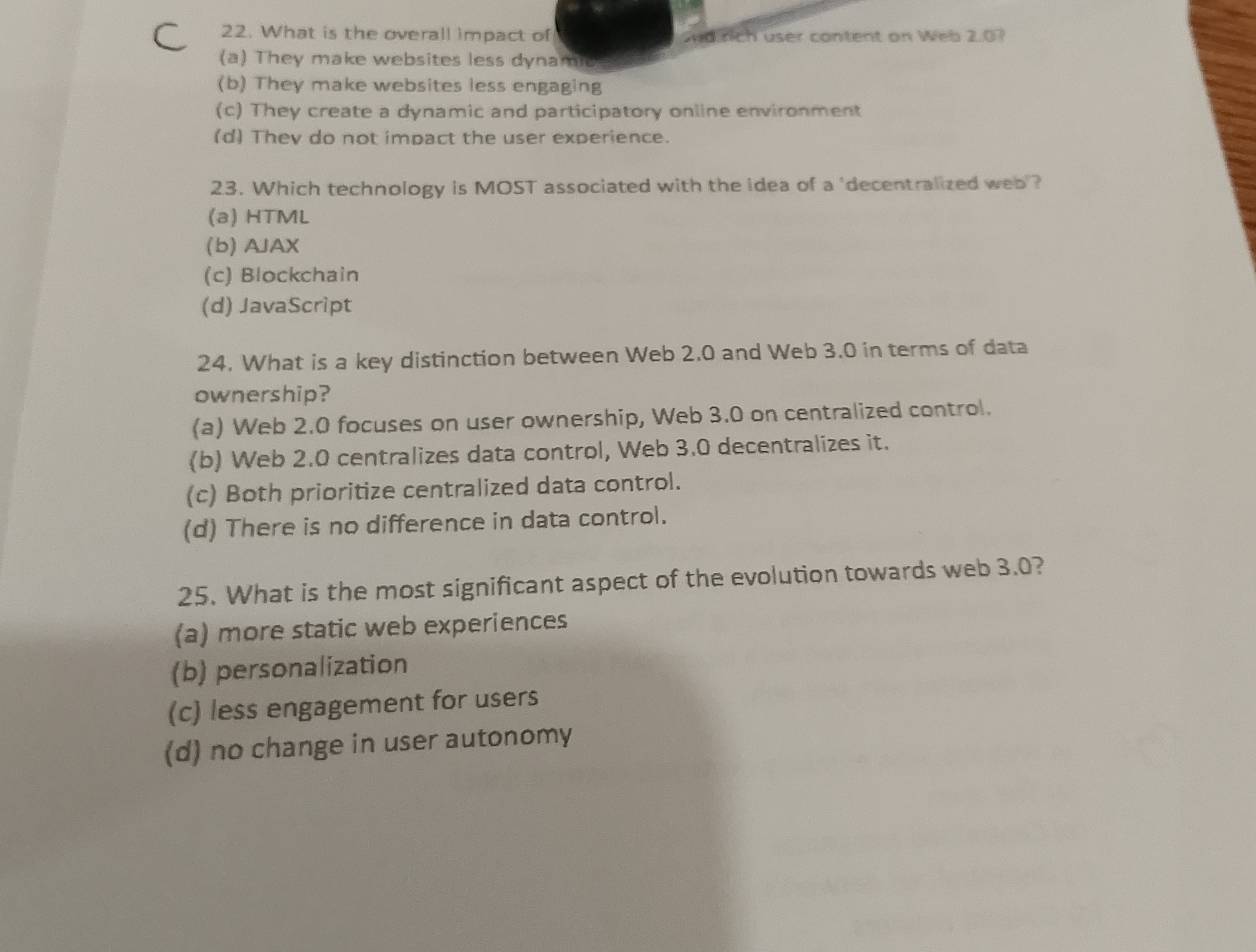 What is the overall impact of sdrich user content on Web 2.07
(a) They make websites less dynamic
(b) They make websites less engaging
(c) They create a dynamic and participatory online environment
(d) They do not impact the user experience.
23. Which technology is MOST associated with the idea of a 'decentralized web ?
(a) HTML
(b) AJAX
(c) Blockchain
(d) JavaScript
24. What is a key distinction between Web 2.0 and Web 3.0 in terms of data
ownership?
(a) Web 2.0 focuses on user ownership, Web 3.0 on centralized control.
(b) Web 2.0 centralizes data control, Web 3.0 decentralizes it.
(c) Both prioritize centralized data control.
(d) There is no difference in data control.
25. What is the most significant aspect of the evolution towards web 3.0?
(a) more static web experiences
(b) personalization
(c) less engagement for users
(d) no change in user autonomy