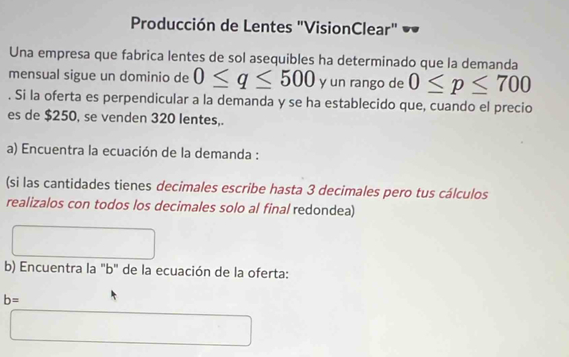 Producción de Lentes "VisionClear" 
Una empresa que fabrica lentes de sol asequibles ha determinado que la demanda 
mensual sigue un dominio de 0≤ q≤ 500 y un rango de 0≤ p≤ 700. Si la oferta es perpendicular a la demanda y se ha establecido que, cuando el precio 
es de $250, se venden 320 lentes,. 
a) Encuentra la ecuación de la demanda : 
(si las cantidades tienes decimales escribe hasta 3 decimales pero tus cálculos 
realizalos con todos los decimales solo al final redondea) 
b) Encuentra la "b" de la ecuación de la oferta:
b=