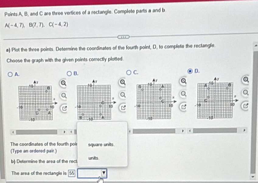 Points A, B, and C are three vertices of a rectangle. Complete parts a and b.
A(-4,7),B(7,7),C(-4,2)
a) Plot the three points. Determine the coordinates of the fourth point, D, to complete the rectangle.
Choose the graph with the given points correctly plotted.
A.
B.
C.
D.
   
4
4
4
The coordinates of the fourth poir square units.
(Type an ordered pair.)
b) Determine the area of the rect units
The area of the rectangle is 55