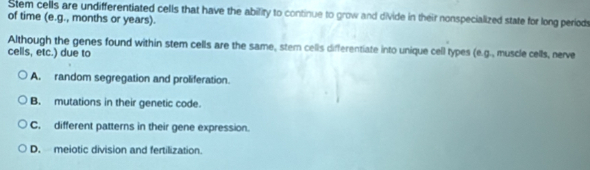 Stem cells are undifferentiated cells that have the ability to continue to grow and divide in their nonspecialized state for long periods
of time (e.g., months or years).
Although the genes found within stem cells are the same, ster cells differentiate into unique cell types (e.g., muscle cells, nerve
cells, etc.) due to
A. random segregation and proliferation.
B. mutations in their genetic code.
C. different patterns in their gene expression.
D. meiotic division and fertilization.