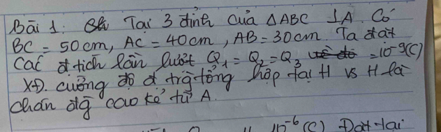 Bāi 1 Tai 3 dinn Quà △ ABC ⊥ A.Co_0
BC=50cm, AC=40cm, AB=30cm Ta da 
cal tich Ran Qust Q_1=Q_2=Q_3 =10^(-9)(C)
Xf) cwing do d tratòng hop fa + vs H fà 
chán dg cao ketù A
117^(-6) (c) Dat-ai