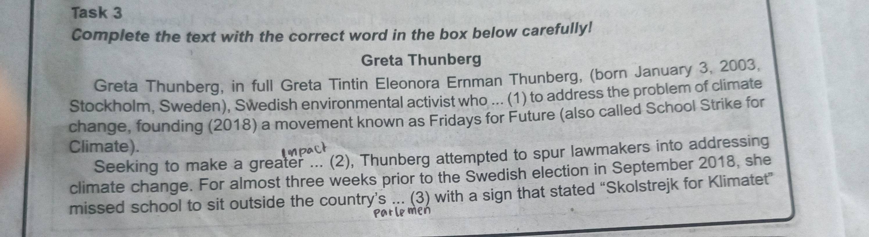 Task 3 
Complete the text with the correct word in the box below carefully! 
Greta Thunberg 
Greta Thunberg, in full Greta Tintin Eleonora Ernman Thunberg, (born January 3, 2003, 
Stockholm, Sweden), Swedish environmental activist who ... (1) to address the problem of climate 
change, founding (2018) a movement known as Fridays for Future (also called School Strike for 
Climate). 
Seeking to make a greater ... (2), Thunberg attempted to spur lawmakers into addressing 
climate change. For almost three weeks prior to the Swedish election in September 2018, she 
missed school to sit outside the country’s ... (3) with a sign that stated “Skolstrejk for Klimatet” 
men