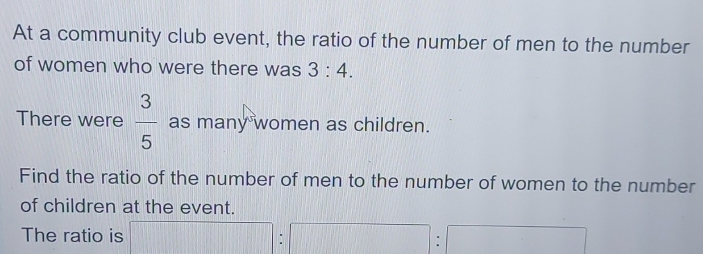 At a community club event, the ratio of the number of men to the number 
of women who were there was 3:4. 
There were  3/5  as many women as children. 
Find the ratio of the number of men to the number of women to the number 
of children at the event. 
The ratio is □ : 15][f_3]
: