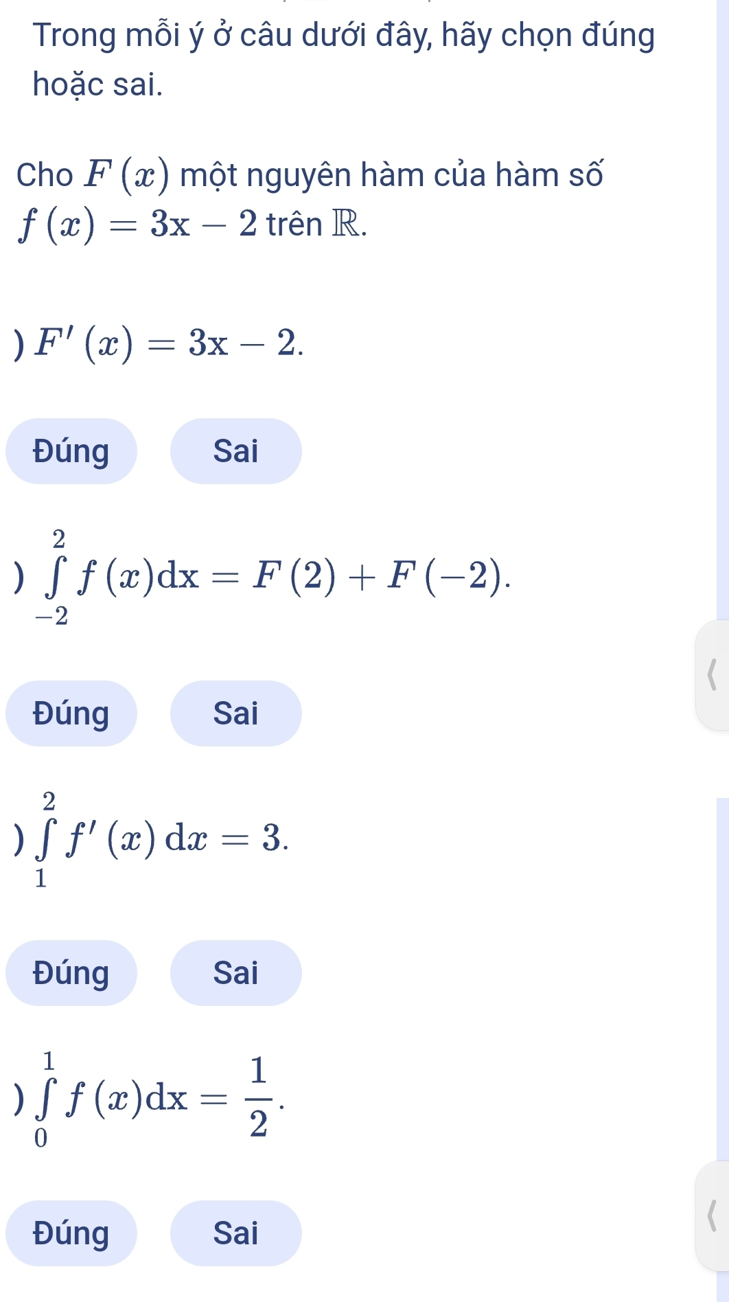 Trong mỗi ý ở câu dưới đây, hãy chọn đúng
hoặc sai.
Cho F(x) một nguyên hàm của hàm số
f(x)=3x-2 trên R.
) F'(x)=3x-2.
Đúng Sai
) ∈tlimits _(-2)^2f(x)dx=F(2)+F(-2).
Đúng Sai
) ∈tlimits _1^(2f'(x)dx=3.
Đúng Sai
) ∈tlimits _0^1f(x)dx=frac 1)2.
Đúng Sai