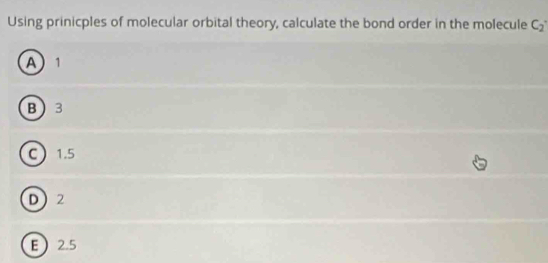 Using prinicples of molecular orbital theory, calculate the bond order in the molecule C_2°
A 1
B 3
C 1.5
D 2
E 2.5