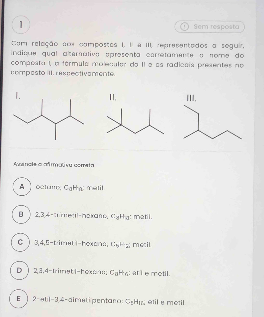 Sem resposta
Com relação aos compostos I, II e III, representados a seguir,
indique qual alternativa apresenta corretamente o nome do
composto I, a fórmula molecular do II e os radicais presentes no
composto III, respectivamente.
I. II. III.
Assinale a afirmativa correta
A  octano; C_8H_18; metil.
B ) 2, 3, 4 -trimetil-hexano; C_8H_18; metil.
C ) 3, 4, 5 -trimetil-hexano; C_5H_12; metil.
D ) 2, 3, 4 -trimetil-hexano; C_8H_16; etil e metil.
E ) 2 -etil- 3, 4 -dimetilpentano; C_8H_16; etil e metil.