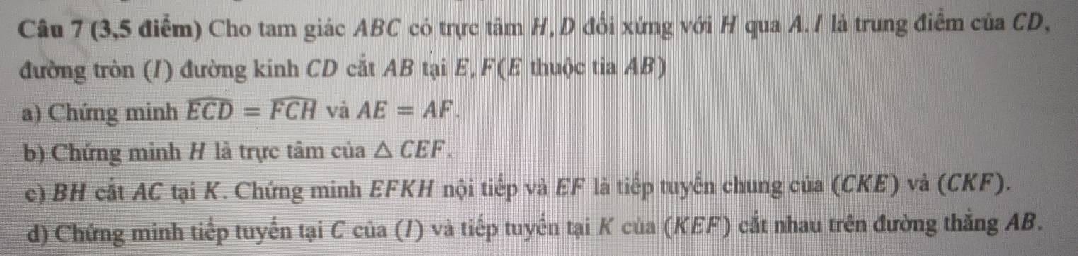 (3,5 điểm) Cho tam giác ABC có trực tâm H, D đổi xứng với H qua A. / là trung điểm của CD, 
đường tròn (/) đường kinh CD cắt AB tại E, F (E thuộc tia AB) 
a) Chứng minh widehat ECD=widehat FCH và AE=AF. 
b) Chứng minh H là trực tâm của △ CEF. 
c) BH cắt AC tại K. Chứng minh EFKH nội tiếp và EF là tiếp tuyến chung của (CKE) và (CKF). 
d) Chứng minh tiếp tuyến tại C của (/) và tiếp tuyến tại K của (KEF) cắt nhau trên đường thắng AB.