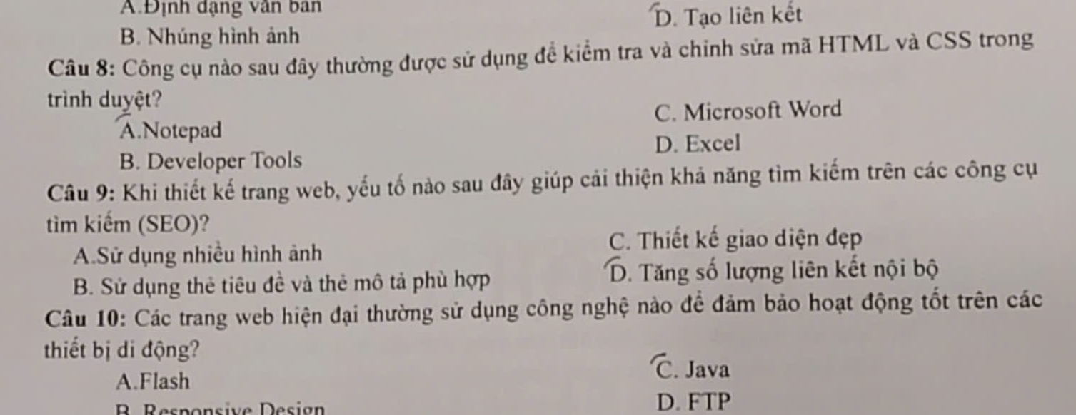 A.Định dạng vân ban
D. Tạo liên kết
B. Nhúng hình ảnh
Câu 8: Công cụ nào sau đây thường được sử dụng đề kiểm tra và chinh sửa mã HTML và CSS trong
trình duyệt?
C. Microsoft Word
A.Notepad
D. Excel
B. Developer Tools
Câu 9: Khi thiết kế trang web, yếu tố nào sau đây giúp cải thiện khả năng tìm kiếm trên các công cụ
tìm kiếm (SEO)?
A.Sử dụng nhiều hình ảnh
C. Thiết kế giao diện đẹp
B. Sử dụng thẻ tiêu đề và thẻ mô tả phù hợp
D. Tăng số lượng liên kết nội bộ
Câu 10: Các trang web hiện đại thường sử dụng công nghệ nào để đảm bảo hoạt động tốt trên các
thiết bị di động? C. Java
A.Flash
B Responsive Design D. FTP