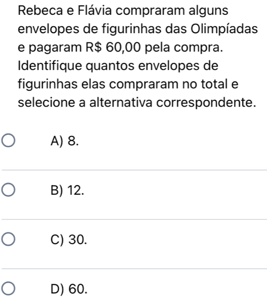 Rebeca e Flávia compraram alguns
envelopes de figurinhas das Olimpíadas
e pagaram R$ 60,00 pela compra.
Identifique quantos envelopes de
figurinhas elas compraram no total e
selecione a alternativa correspondente.
A) 8.
B) 12.
C) 30.
D) 60.