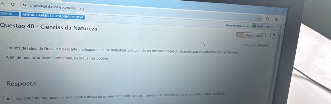 ED2405 ANTONI GABRIEL LEOPOLDINO DA SILVA 
Prova se encerra em: 
Questão 40 - Ciências da Natureza 02% 20min r 
Marcar Dúvida 。 
2024_CIE_02070108 
Um dos desafios do Brasil é o descarte inadequado de lixo industrial que, por não ter destino adequado, acarreta graves problemas socioamblientais 
A fim de minimizar esses problemas, as indústrias podem 
Resposta: 
A ) implementar programas de reciclagem e descartar no meio ambiente apenas materiais não recicláveis, como esponjas e papel metalizado