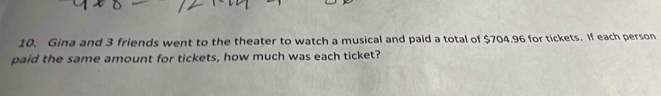 Gina and 3 friends went to the theater to watch a musical and paid a total of $704.96 for tickets. If each person 
paid the same amount for tickets, how much was each ticket?