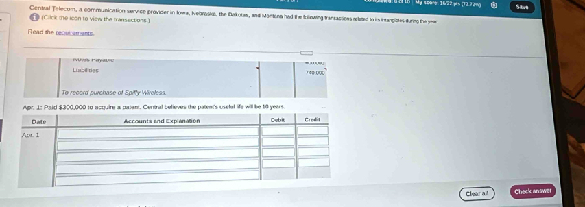 My score: 16/22 pts (72.72%) Save 
Central Telecom, a communication service provider in Iowa, Nebraska, the Dakotas, and Montana had the following transactions related to its intangibles during the year
(Click the icon to view the transactions.) 
Read the requirements. 
uus eyause ouu,uuu 
Liabilities
340000
To record purchase of Spiffy Wireless. 
Apr. 1: Paid $300,000 to acquire a patent. Central believes the patent's useful life will be 10 years. 
Clear all Check answer