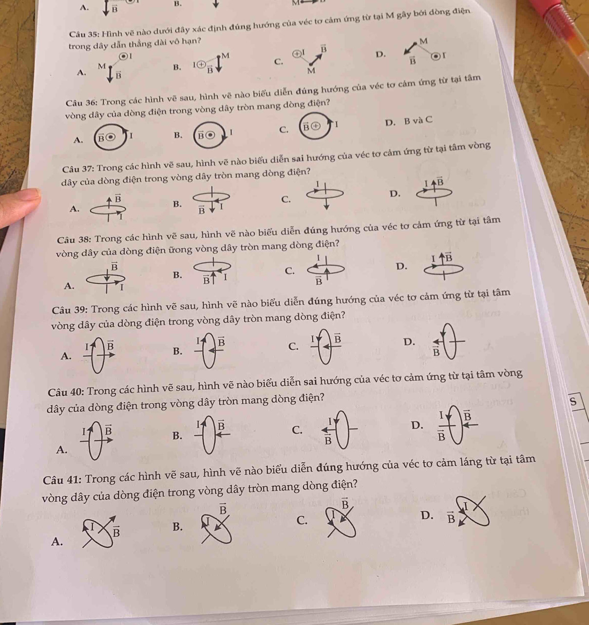 A. sqrt(B) B.
Câu 35: Hình vẽ nào dưới đây xác định đúng hướng của véc tơ cảm ứng từ tại M gây bởi dòng điện
trong dây dẫn thẳng dài vô hạn?
M
oplus I vector B D. vector B 
A. beginarrayr  M V/B  ^Bendarray B. 1 enclosecircle+frac B M C.
M
Câu 36: Trong các hình vẽ sau, hình vẽ nào biểu diễn đúng hướng của véc tơ cảm ứng từ tại tâm
vòng dây của dòng điện trong vòng dây tròn mang dòng điện?
A.
B C D. B và C
Câu 37: Trong các hình vẽ sau, hình vẽ nào biểu diễn sai hướng của véc tơ cảm ứng từ tại tâm vòng
dây của dòng điện trong vòng dây tròn mang dòng điện?
I
Ivector AB
vector B
C.
D.
A.
B. I
vector B
Câu 38: Trong các hình vẽ sau, hình vẽ nào biểu diễn đúng hướng của véc tơ cảm ứng từ tại tâm
vòng dây của dòng điện ữong vòng dây tròn mang dòng điện?
I
uparrow overline B
vector B
B. vector B' I
C.
D.
vector B
A. I
Câu 39: Trong các hình vẽ sau, hình vẽ nào biểu diễn đúng hướng của véc tơ cảm ứng từ tại tâm
vòng dây của dòng điện trong vòng dây tròn mang dòng điện?
vector B
A. frac I -(frac  ^|)^- B. C. frac 1(4)frac overline B) D.  4/B 
Câu 40: Trong các hình vẽ sau, hình vẽ nào biểu diễn sai hướng của véc tơ cảm ứng từ tại tâm vòng
dây của dòng điện trong vòng dây tròn mang dòng điện?
S
I vector B
vector B
B.
C.  I/B  frac I_Yoverline B overline B
D.
A.
Câu 41: Trong các hình vẽ sau, hình vẽ nào biểu diễn đúng hướng của véc tơ cảm láng từ tại tâm
vòng dây của dòng điện trong vòng dây tròn mang dòng điện?
vector B
D. vector B
B.
C.
A.