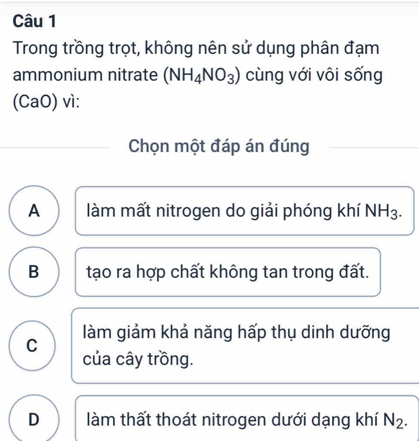 Trong trồng trọt, không nên sử dụng phân đạm
ammonium nitrate (NH_4NO_3) cùng với vôi sống
(CaO) vì:
Chọn một đáp án đúng
A làm mất nitrogen do giải phóng khí NH3.
B tạo ra hợp chất không tan trong đất.
làm giảm khả năng hấp thụ dinh dưỡng
C
của cây trồng.
D làm thất thoát nitrogen dưới dạng khí N_2.