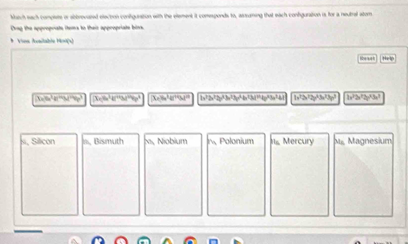 Muatch each complete or abbreviated election configuration with the element it comesponds to, assuming that each confguration is for a neutral atom
Drag the appropriate items to their appropriate bins.
Vios Avaélable Hot
Rexet New
Xv_0O^2^(247°°^circ )) Clin^(24fi^2)46p^4M^(4^1)/3p^4dp^4 Xe8e4f^(+4)(8d)^20 h^2 4x^2-4x 1x^2=^22y^43(b)^2y^2)^2 1x^22x^22y^43x^2
s, Silcon a Bismuth Ni, Niobium Polonium s Mercury Mỹ Magnesium