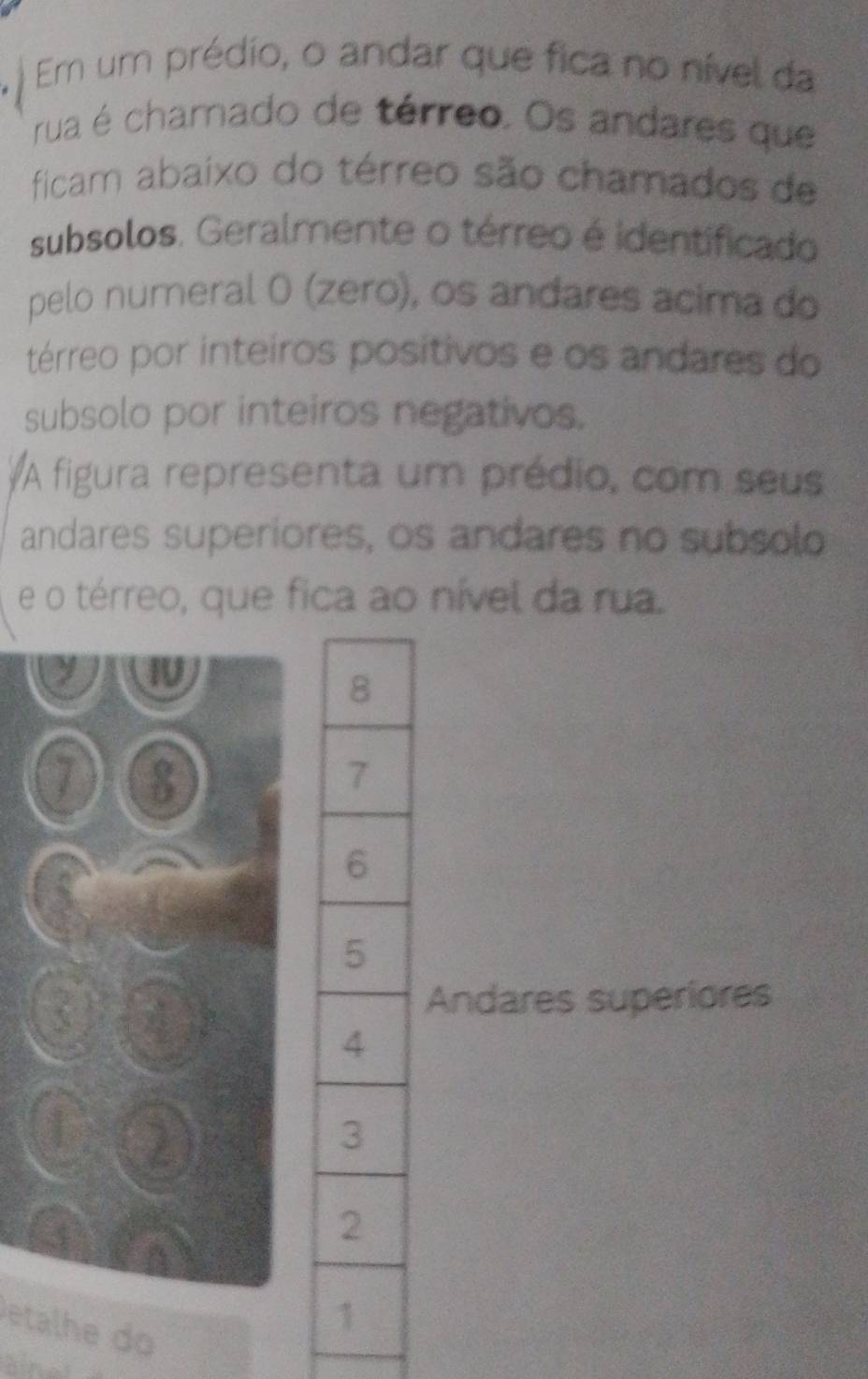 ) Em um prédio, o andar que fica no nível da 
rua é chamado de térreo. Os andares que 
ficam abaixo do térreo são chamados de 
subsolos. Geralmente o térreo é identificado 
pelo numeral 0 (zero), os andares acima do 
térreo por inteiros positivos e os andares do 
subsolo por inteiros negativos. 
A figura representa um prédio, com seus 
andares superiores, os andares no subsolo 
e o térreo, que fica ao nível da rua. 
y I
7 8
Andares superiores 
A )
2
4
A 
etalhd 
andí