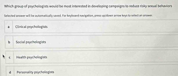 Which group of psychologists would be most interested in developing campaigns to reduce risky sexual behaviors
Selected answer will be automatically saved. For keyboard navigation, press up/down arrow keys to select an answer.
a Clinical psychologists
b Social psychologists
c Health psychologists
d Personality psychologists