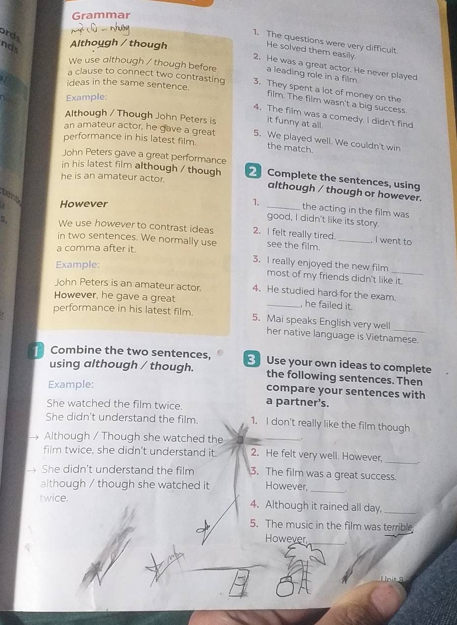 Grammar 
ords 
1. The questions were very difficult. 
nds 
Although / though 
He solved them easily. 
2. He was a great actor. He never played 
We use although / though before a leading role in a film 
a clause to connect two contrasting 3. They spent a lot of money on the 
ideas in the same sentence. 
Example: 
film. The film wasn't a big success. 
4. The film was a comedy. I didn't find 
Although / Though John Peters is it funny at all. 
an amateur actor, he gave a great 5. We played well. We couldn't win 
performance in his latest film. 
the match. 
John Peters gave a great performance 
in his latest film although / though Complete the sentences, using 
he is an amateur actor. 
although / though or however. 
tent 
However 1._ 
the acting in the film was 
good, I didn't like its story. 
S. We use however to contrast ideas 2. I felt really tired. _ I went to 
in two sentences. We normally use see the film. 
a comma after it. 
Example: 
3. I really enjoyed the new film 
most of my friends didn't like it. 
John Peters is an amateur actor. 
4. He studied hard for the exam. 
However, he gave a great _, he failed it. 
performance in his latest film. 5. Mai speaks English very well 
her native language is Vietnamese. 
Combine the two sentences, Use your own ideas to complete 
using although / though. the following sentences. Then 
Example: 
compare your sentences with 
She watched the film twice. 
a partner’s. 
She didn't understand the film. 1. I don't really like the film though 
Although / Though she watched the 
_ 
film twice, she didn't understand it. 2. He felt very well. However,_ 
She didn't understand the film 3. The film was a great success. 
although / though she watched it However,_ 
twice. 4. Although it rained all day,_ 
5. The music in the film was terrible. 
However_ 
Unit 8
