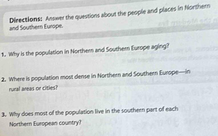 Directions: Answer the questions about the people and places in Northern 
and Southern Europe. 
1. Why is the population in Northern and Southern Europe aging? 
2. Where is population most dense in Northern and Southern Europe—in 
rural areas or cities? 
3. Why does most of the population live in the southern part of each 
Northern European country?