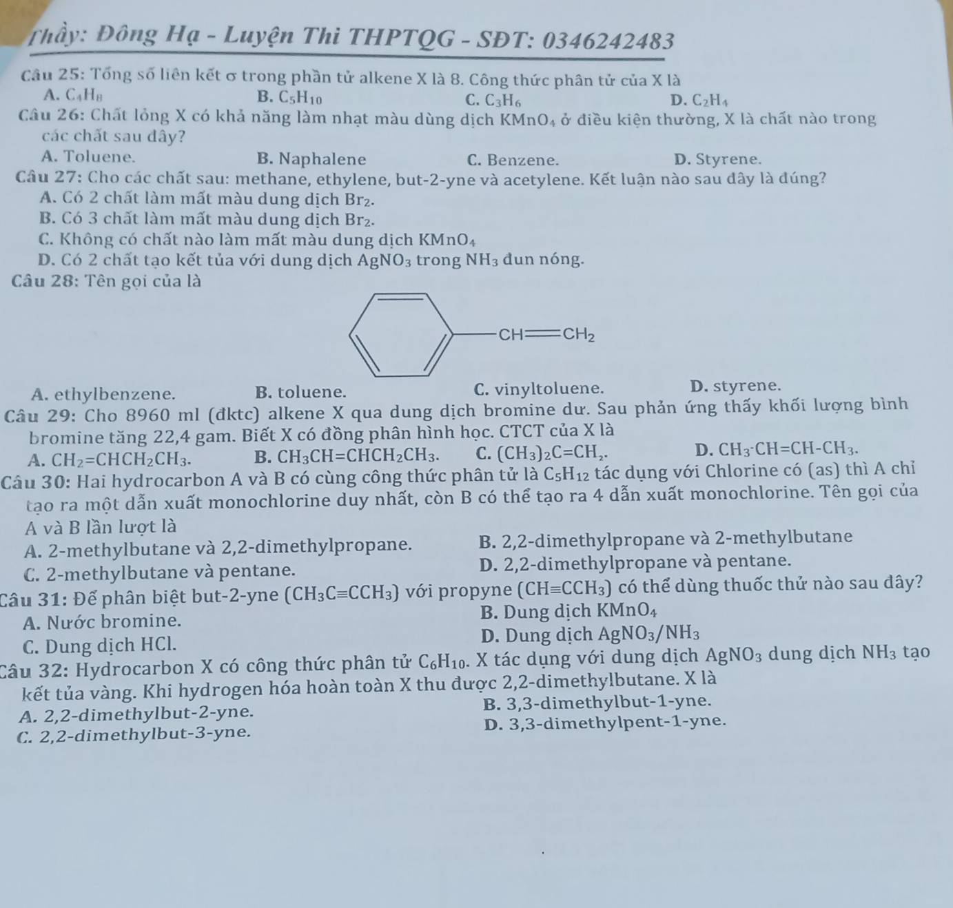 Thầy: Đông Hạ - Luyện Thi THPTQG - SĐT: 0346242483
Câu 25: Tổng số liên kết ơ trong phần tử alkene X là 8. Công thức phân tử của X là
A. C_4H_8 B. C_5H_10 C. C_3H_6 D. C_2H_4
Câu 26: Chất lỏng X có khả năng làm nhạt màu dùng dịch KMnO_4 ở điều kiện thường, X là chất nào trong
các chất sau đây?
A. Toluene. B. Naphalene C. Benzene. D. Styrene.
Câu 27: Cho các chất sau: methane, ethylene, but-2-yne và acetylene. Kết luận nào sau dây là đúng?
A. Có 2 chất làm mất màu dung dịch Br_2.
B. Có 3 chất làm mất màu dung dịch Br_2
C. Không có chất nào làm mất màu dung dịch KMnO_4
D. Có 2 chất tạo kết tủa với dung dịch AgNO_3 trong NH_3 dun nóng.
Câu 28: Tên gọi của là
A. ethylbenzene. B. toluene. C. vinyltoluene.
D. styrene.
Câu 29: Cho 8960 ml (đktc) alkene X qua dung dịch bromine dư. Sau phản ứng thấy khối lượng bình
bromine tăng 22,4 gam. Biết X có đồng phân hình học. CTCT của Xla
A. CH_2=CHCH_2CH_3. B. CH_3CH=CHCH_2CH_3. C. (CH_3)_2C=CH_2.
D. CH_3· CH=CH-CH_3.
Câu 30: Hai hydrocarbon A và B có cùng công thức phân tử là C_5H_12 tác dụng với Chlorine có (as) thì A chỉ
tạo ra một dẫn xuất monochlorine duy nhất, còn B có thể tạo ra 4 dẫn xuất monochlorine. Tên gọi của
A và B lần lượt là
A. 2-methylbutane và 2,2-dimethylpropane. B. 2,2-dimethylpropane và 2-methylbutane
C. 2-methylbutane và pentane. D. 2,2-dimethylpropane và pentane.
Câu 31: Để phân biệt but-2-yne (CH_3Cequiv CCH_3) với propyne (CHequiv CCH_3) có thể dùng thuốc thứ nào sau đây?
A. Nước bromine. B. Dung dịch KMnO_4
C. Dung dịch HCl. D. Dung dịch AgNO_3/NH_3
Câu 32: Hydrocarbon X có công thức phân tử C_6H_10. X tác dụng với dung dịch AgNO_3 dung dịch NH_3 tạo
kết tủa vàng. Khi hydrogen hóa hoàn toàn X thu được 2,2-dimethylbutane. X là
A. 2,2-dimethylbut-2-yne. B. 3,3-dimethylbut-1-yne.
C. 2,2-dimethylbut-3-yne. D. 3,3-dimethylpent-1-yne.