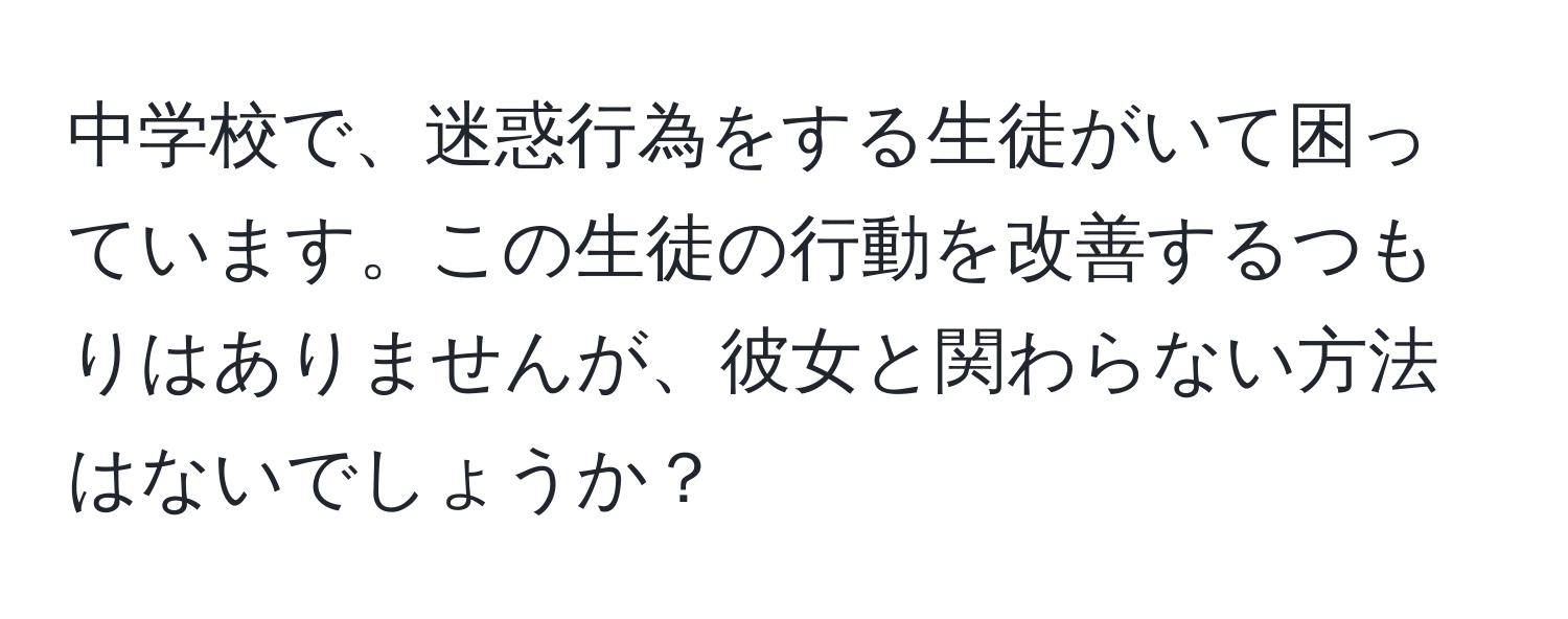 中学校で、迷惑行為をする生徒がいて困っています。この生徒の行動を改善するつもりはありませんが、彼女と関わらない方法はないでしょうか？