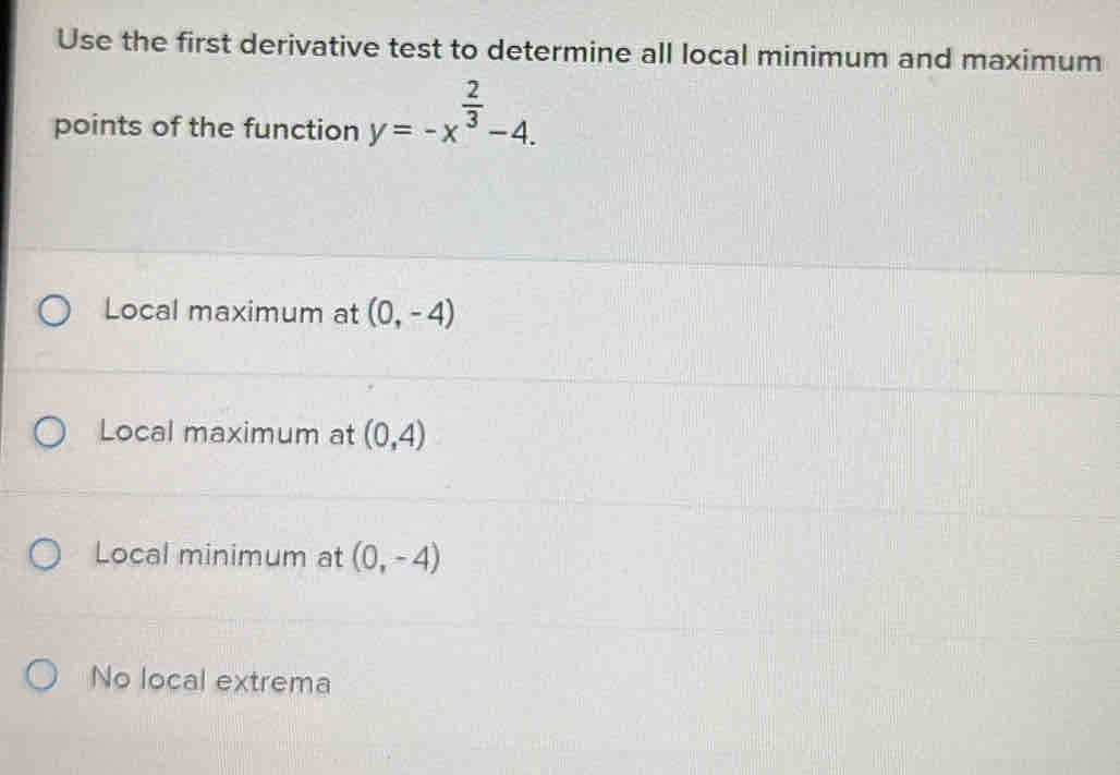 Use the first derivative test to determine all local minimum and maximum
points of the function y=-x^(frac 2)3-4.
Local maximum at (0,-4)
Local maximum at (0,4)
Local minimum at (0,-4)
No local extrema