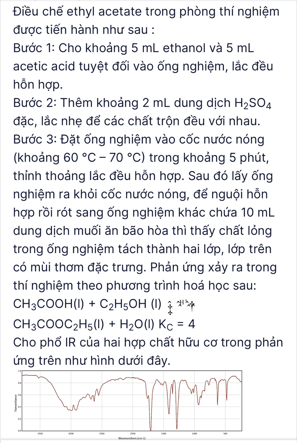 Điều chế ethyl acetate trong phòng thí nghiệm 
được tiến hành như sau : 
Bước 1: Cho khoảng 5 mL ethanol và 5 mL
acetic acid tuyệt đối vào ống nghiệm, lắc đều 
hỗn hợp. 
Bước 2: Thêm khoảng 2 mL dung dịch H_2SO_4
đặc, lắc nhẹ để các chất trộn đều với nhau. 
Bước 3: Đặt ống nghiệm vào cốc nước nóng 
(khoảng 60°C-70°C) trong khoảng 5 phút, 
thỉinh thoảng lắc đều hỗn hợp. Sau đó lấy ống 
nghiệm ra khỏi cốc nước nóng, để nguội hỗn 
hợp rồi rót sang ống nghiệm khác chứa 10 mL
dung dịch muối ăn bão hòa thì thấy chất lỏng 
trong ống nghiệm tách thành hai lớp, lớp trên 
có mùi thơm đặc trưng. Phản ứng xảy ra trong 
thí nghiệm theo phương trình hoá học sau:
CH_3COOH(l)+C_2H_5OH (1) F^(2-)=F^Nx
CH_3COOC_2H_5(l)+H_2O(l)K_C=4
Cho phổ IR của hai hợp chất hữu cơ trong phản 
ứng trên như hình dưới đây.
0.2
3500 3000 2500 2000 1500 1000
Wavenumbers (cm-1)