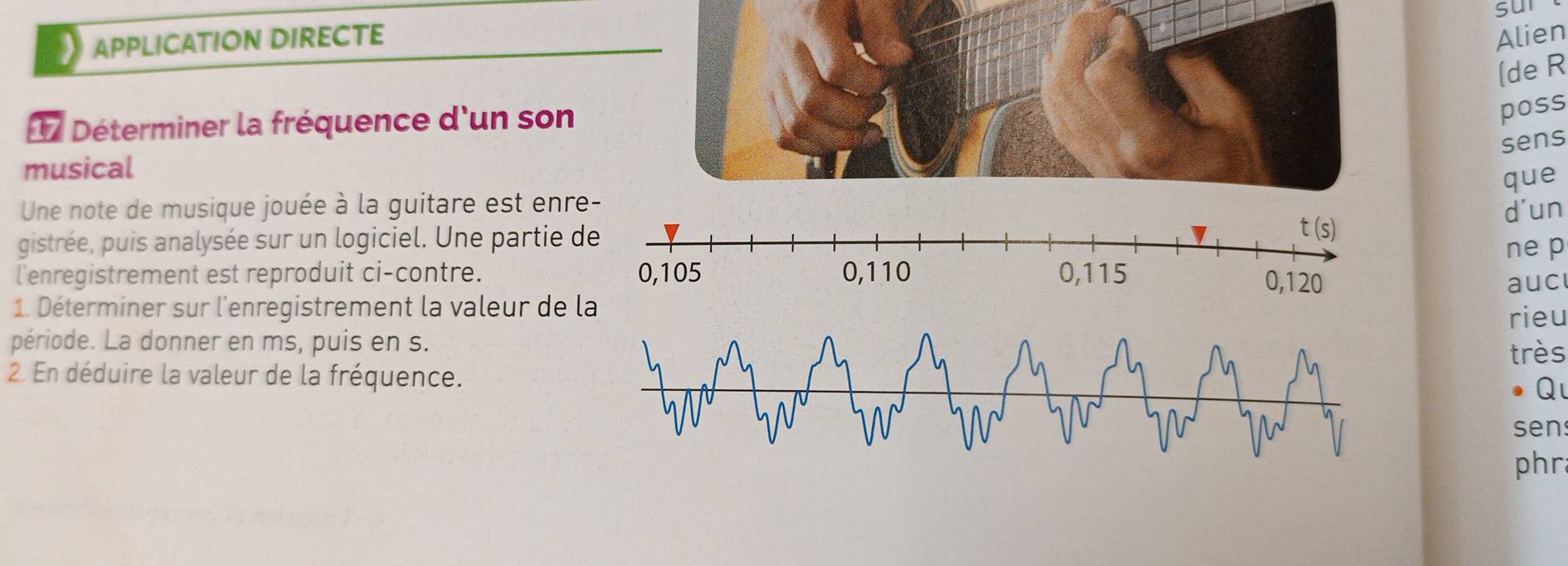 sur
APPLICATION DIRECTE Alien
(de R
17 Déterminer la fréquence d'un son
poss
sens
musical
que
Une note de musique jouée à la guitare est enr
d'un
gistrée, puis analysée sur un logiciel. Une partie 
ne p
l'enregistrement est reproduit ci-contre. 
aucl
1. Déterminer sur l'enregistrement la valeur de la
rieu
période. La donner en ms, puis en s.
très
2. En déduire la valeur de la fréquence.
Q
sen
phr