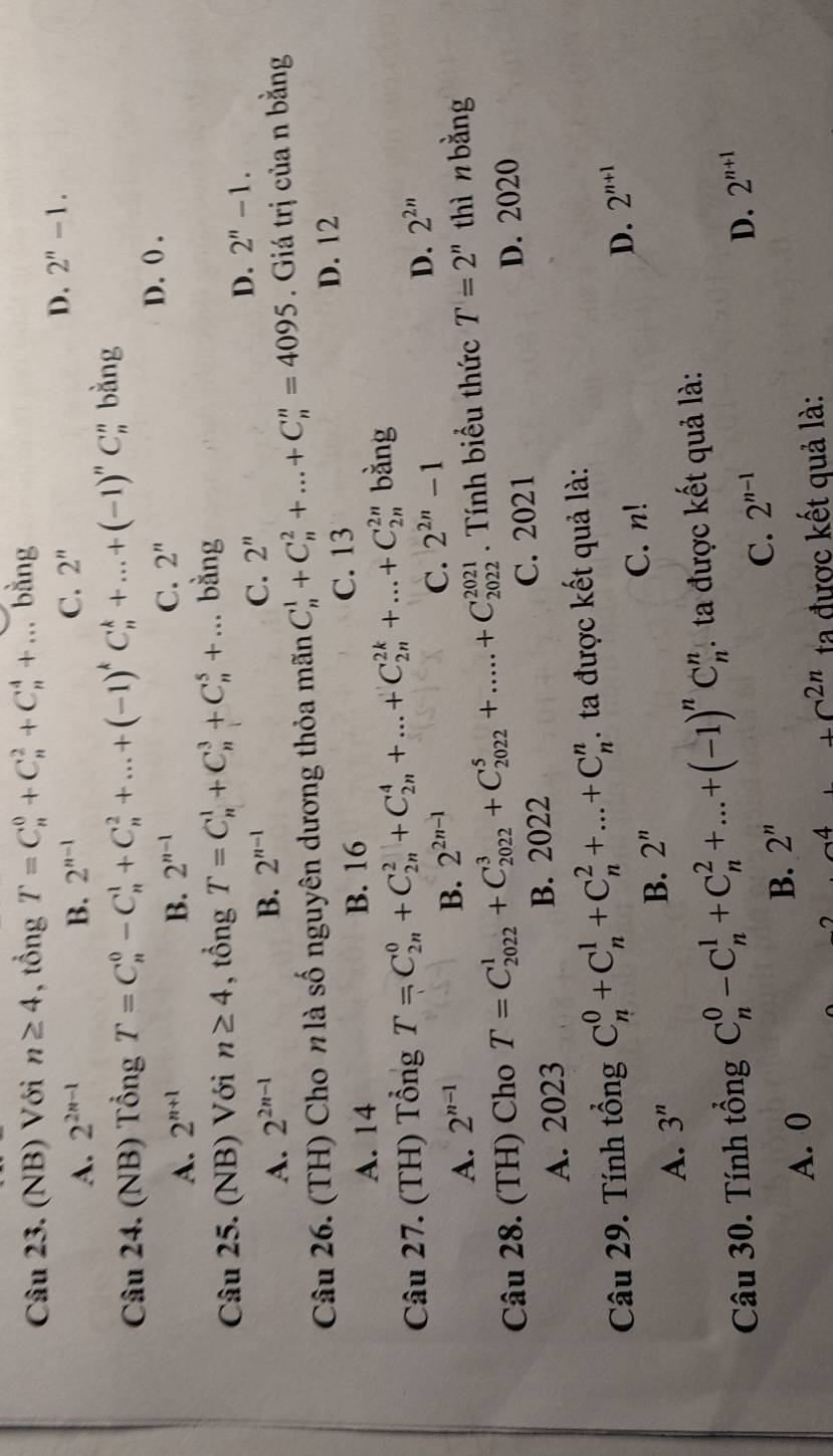 (NB) Với n≥ 4 , tổng T=C_n^(0+C_n^2+C_n^4+... bằng
A. 2^2n-1) B. 2^(n-1) C. 2''
D. 2''-1.
Câu 24. (NB) Tổng T=C_n^(0-C_n^1+C_n^2+...+(-1)^k)C_n^(k+...+(-1)^n)C_n^(n bằng
A. 2^n+1) B. 2^(n-1)
C. 2^n
D. () .
Câu 25. (NB) Với n≥ 4 , tổng T=C_n^(1+C_n^3+C_n^5+... bằng
A. 2^2n-1) B. 2^(n-1) C. 2''
D. 2''-1.
Câu 26. (TH) Cho nlà số nguyên dương thỏa mãn C_n^(1+C_n^2+...+C_n^n=4095. Giá trị của n bằng
A. 14 B. 16 C. 13 D. 12
Câu 27. (TH) Tổng T=C_(2n)^0+C_(2n)^2+C_(2n)^4+...+C_(2n)^(2k)+...+C_(2n)^(2n) bàng
C. 2^2n)-1
D. 2^(2n)
A. 2^(n-1)
B. 2^(2n-1)
Câu 28. (TH) Cho T=C_(2022)^1+C_(2022)^3+C_(2022)^5+.....+C_(2022)^(2021). Tính biểu thức T=2'' thì n bằng
A. 2023 B. 2022 C. 2021 D. 2020
Câu 29. Tính tổng C_n^(0+C_n^1+C_n^2+...+C_n^n. ta được kết quả là:
D.
A. 3^n) B. 2^n C. n! 2^(n+1)
Câu 30. Tính tổng C_n^(0-C_n^1+C_n^2+...+(-1)^n)C_n^(n : ta được kết quả là:
A. 0
B. 2''
C. 2^n-1) D. 2^(n+1)
4 +c^(2n) ta được kết quả là: