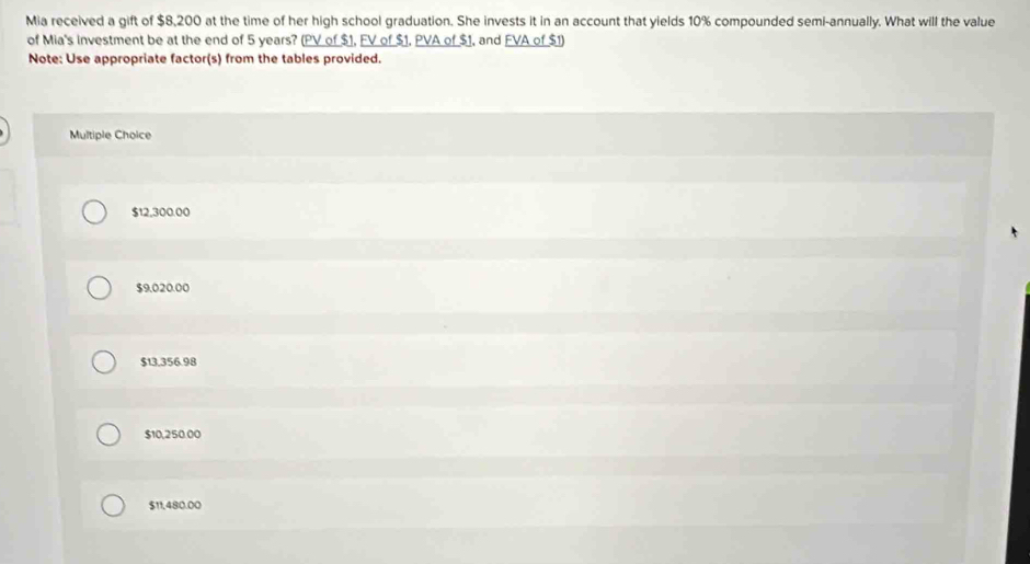 Mia received a gift of $8,200 at the time of her high school graduation. She invests it in an account that yields 10% compounded semi-annually. What will the value
of Mia's investment be at the end of 5 years? (PV of $1, FV of $1, PVA of $1, and FVA of $1)
Note: Use appropriate factor(s) from the tables provided.
Multiple Choice
$12,300.00
$9,020.00
$13,356.98
$10,250.00
$11,480.00