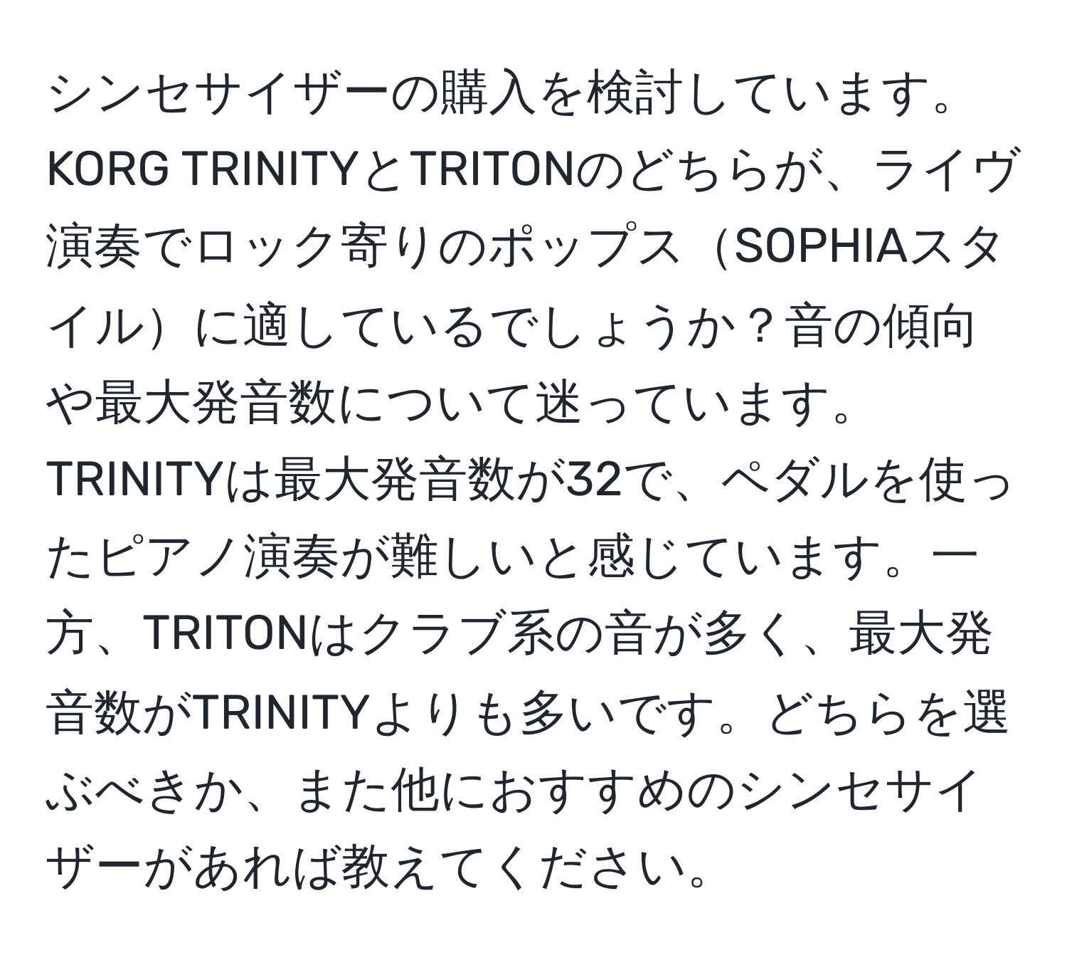 シンセサイザーの購入を検討しています。KORG TRINITYとTRITONのどちらが、ライヴ演奏でロック寄りのポップスSOPHIAスタイルに適しているでしょうか？音の傾向や最大発音数について迷っています。TRINITYは最大発音数が32で、ペダルを使ったピアノ演奏が難しいと感じています。一方、TRITONはクラブ系の音が多く、最大発音数がTRINITYよりも多いです。どちらを選ぶべきか、また他におすすめのシンセサイザーがあれば教えてください。