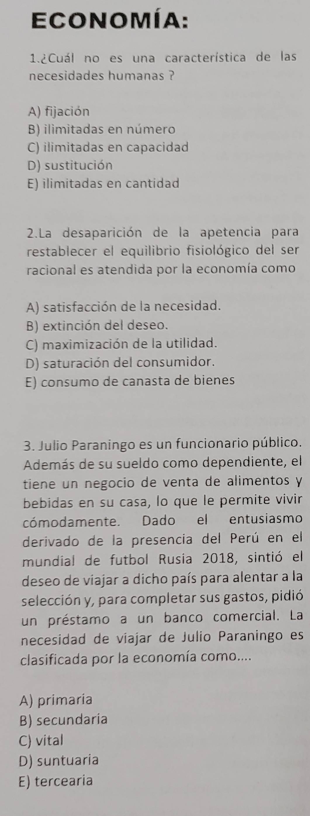 Economía:
1.2Cuál no es una característica de las
necesidades humanas ?
A) fijación
B) ilimitadas en número
C) ilimitadas en capacidad
D) sustitución
E) ilimitadas en cantidad
2.La desaparición de la apetencia para
restablecer el equilibrio fisiológico del ser
racional es atendida por la economía como
A) satisfacción de la necesidad.
B) extinción del deseo.
C) maximización de la utilidad.
D) saturación del consumidor.
E) consumo de canasta de bienes
3. Julio Paraningo es un funcionario público.
Además de su sueldo como dependiente, el
tiene un negocio de venta de alimentos y
bebidas en su casa, lo que le permite vivir
cómodamente. Dado el entusiasmo
derivado de la presencia del Perú en el
mundial de futbol Rusia 2018, sintió el
deseo de viajar a dicho país para alentar a la
selección y, para completar sus gastos, pidió
un préstamo a un banco comercial. La
necesidad de viajar de Julio Paraningo es
clasificada por la economía como....
A) primaria
B) secundaria
C) vital
D) suntuaria
E) tercearia