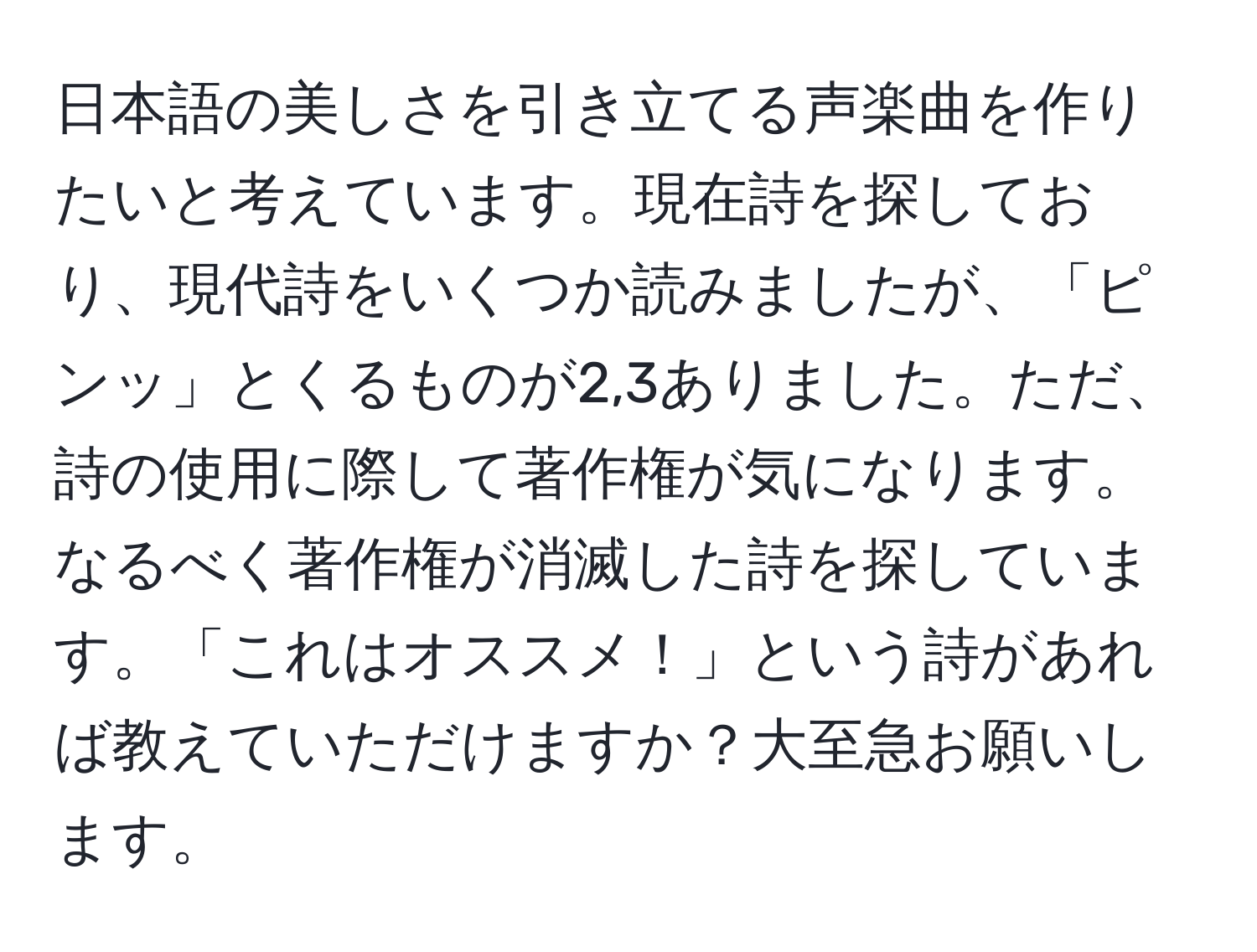 日本語の美しさを引き立てる声楽曲を作りたいと考えています。現在詩を探しており、現代詩をいくつか読みましたが、「ピンッ」とくるものが2,3ありました。ただ、詩の使用に際して著作権が気になります。なるべく著作権が消滅した詩を探しています。「これはオススメ！」という詩があれば教えていただけますか？大至急お願いします。