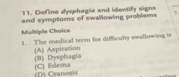 Define dysphagia and identify signs
and symptoms of swallowing problems 7.
Multíple Choice
1. The medical term for difficulty swallowing is
(A) Aspiration
(B) Dysphagia
(C) Edema
(D) Cyanosis