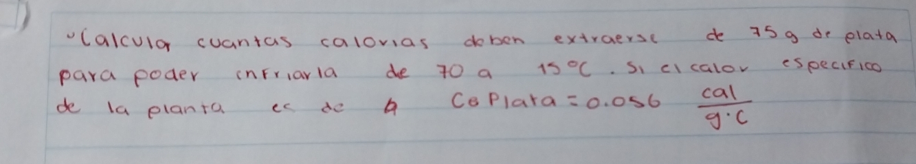 vcalculor cuantas calovias doben extraersc de 75 9 de plata 
para poder inFriarla de 70 a 15°C Si cIcalov eSpecifico 
de la planto is de A CePlara =0 . 056  cal/g· c 